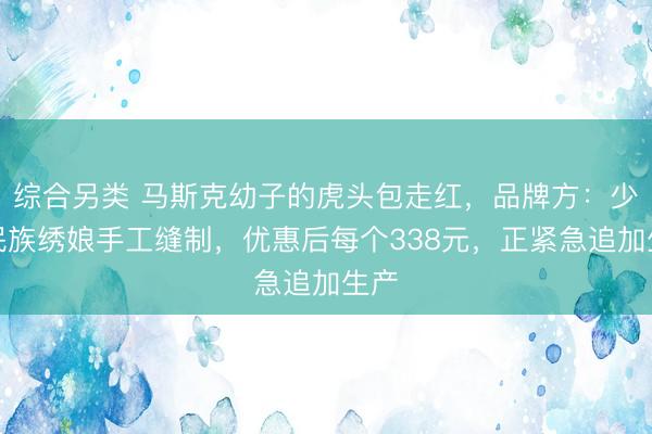 综合另类 马斯克幼子的虎头包走红，品牌方：少数民族绣娘手工缝制，优惠后每个338元，正紧急追加生产