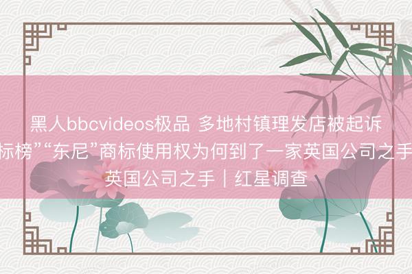 黑人bbcvideos极品 多地村镇理发店被起诉商标侵权 “标榜”“东尼”商标使用权为何到了一家英国公司之手｜红星调查