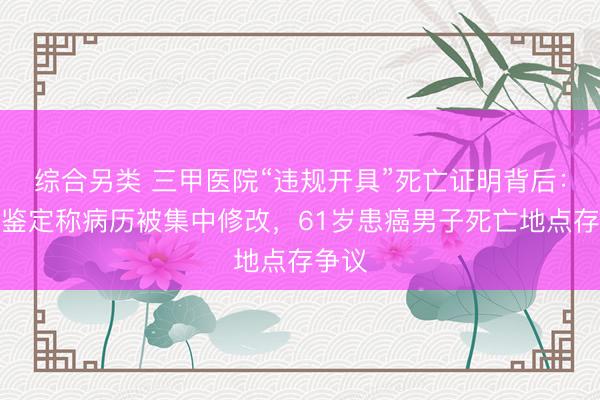 综合另类 三甲医院“违规开具”死亡证明背后：司法鉴定称病历被集中修改，61岁患癌男子死亡地点存争议