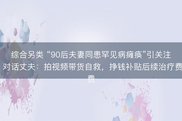 综合另类 “90后夫妻同患罕见病瘫痪”引关注 对话丈夫：拍视频带货自救，挣钱补贴后续治疗费