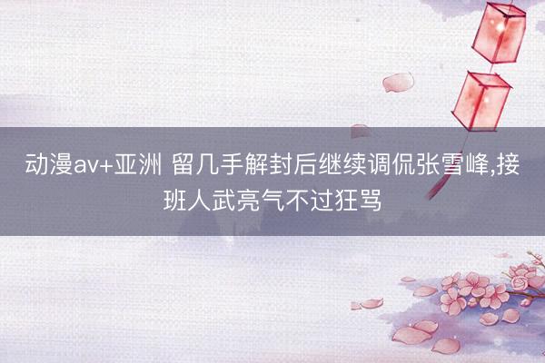 动漫av+亚洲 留几手解封后继续调侃张雪峰，接班人武亮气不过狂骂