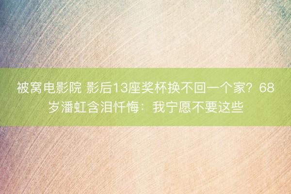 被窝电影院 影后13座奖杯换不回一个家？68岁潘虹含泪忏悔：我宁愿不要这些