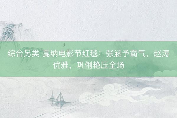 综合另类 戛纳电影节红毯：张涵予霸气，赵涛优雅，巩俐艳压全场