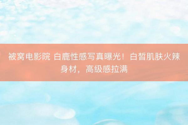 被窝电影院 白鹿性感写真曝光！白皙肌肤火辣身材，高级感拉满