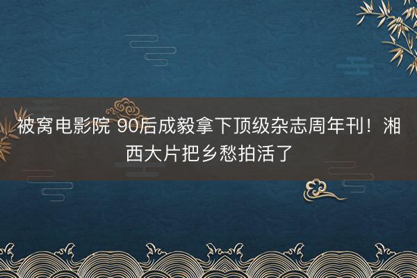 被窝电影院 90后成毅拿下顶级杂志周年刊！湘西大片把乡愁拍活了