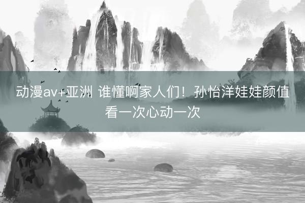 动漫av+亚洲 谁懂啊家人们！孙怡洋娃娃颜值看一次心动一次