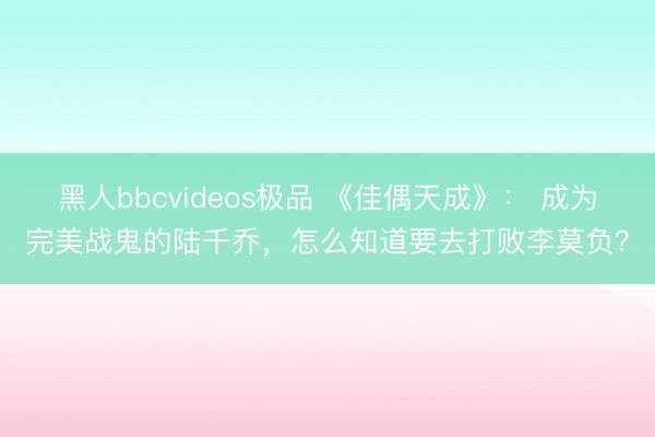 黑人bbcvideos极品 《佳偶天成》： 成为完美战鬼的陆千乔，怎么知道要去打败李莫负？