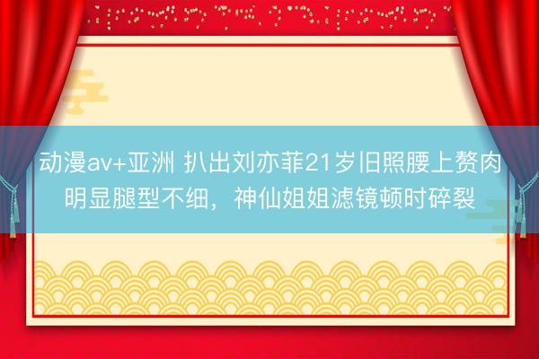 动漫av+亚洲 扒出刘亦菲21岁旧照腰上赘肉明显腿型不细，神仙姐姐滤镜顿时碎裂