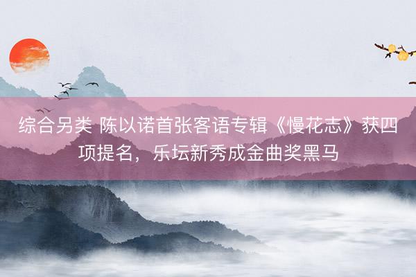 综合另类 陈以诺首张客语专辑《慢花志》获四项提名，乐坛新秀成金曲奖黑马