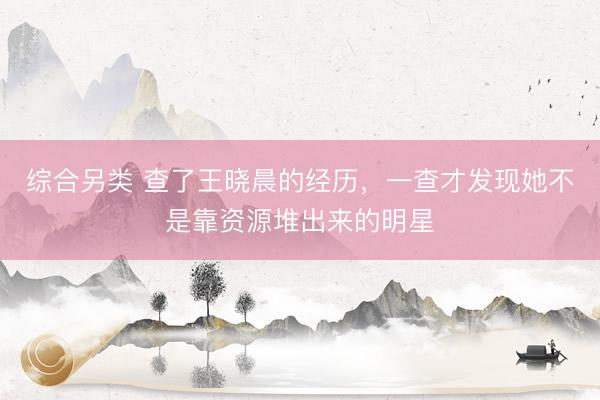 综合另类 查了王晓晨的经历，一查才发现她不是靠资源堆出来的明星