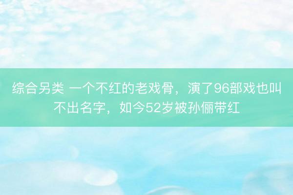 综合另类 一个不红的老戏骨，演了96部戏也叫不出名字，如今52岁被孙俪带红