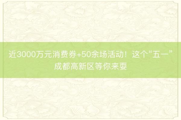 近3000万元消费券+50余场活动！这个“五一”成都高新区等你来耍