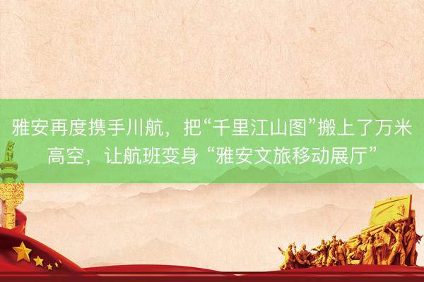 雅安再度携手川航，把“千里江山图”搬上了万米高空，让航班变身 “雅安文旅移动展厅”