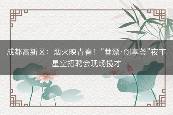 成都高新区：烟火映青春！“蓉漂·创享荟”夜市星空招聘会现场揽才