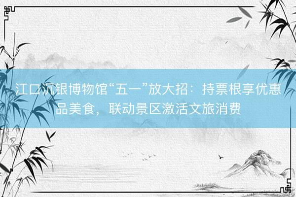 江口沉银博物馆“五一”放大招：持票根享优惠品美食，联动景区激活文旅消费