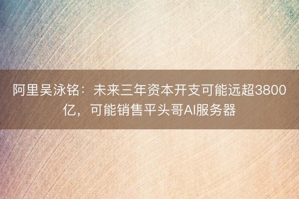 阿里吴泳铭：未来三年资本开支可能远超3800亿，可能销售平头哥AI服务器