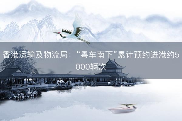 香港运输及物流局：“粤车南下”累计预约进港约5000辆次