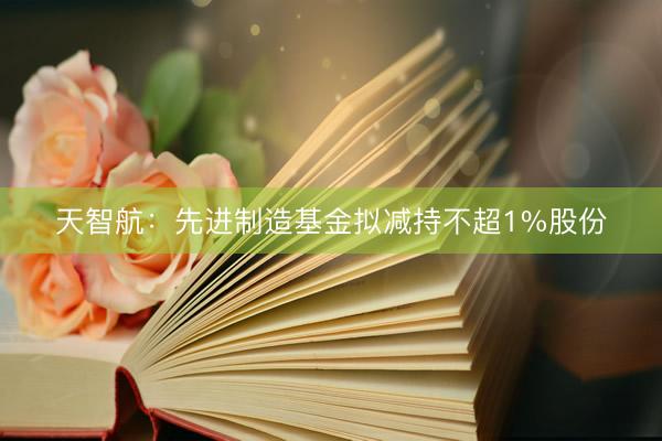 天智航：先进制造基金拟减持不超1%股份