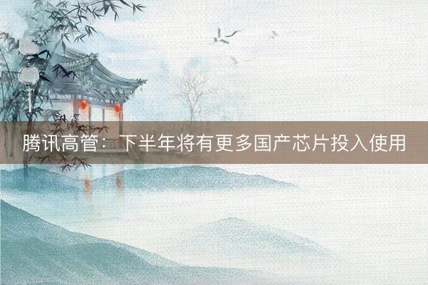 腾讯高管：下半年将有更多国产芯片投入使用