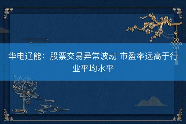 华电辽能：股票交易异常波动 市盈率远高于行业平均水平