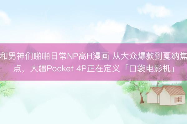 和男神们啪啪日常NP高H漫画 从大众爆款到戛纳焦点，大疆Pocket 4P正在定义「口袋电影机」