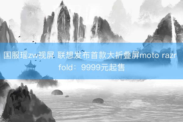 国服瑶zw视屏 联想发布首款大折叠屏moto razr fold：9999元起售