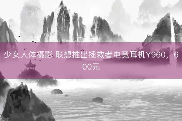 少女人体摄影 联想推出拯救者电竞耳机Y960，600元