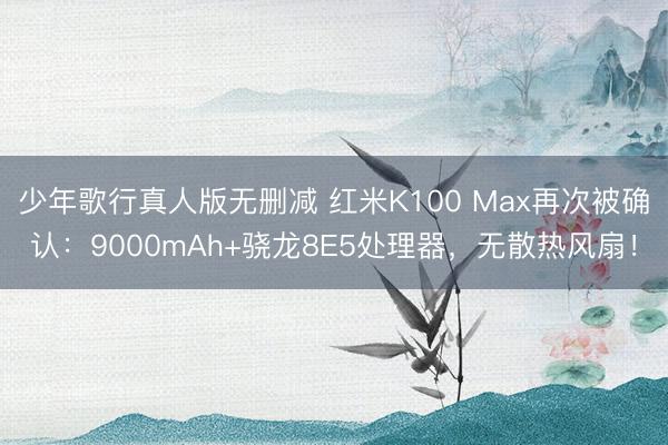 少年歌行真人版无删减 红米K100 Max再次被确认：9000mAh+骁龙8E5处理器，无散热风扇！