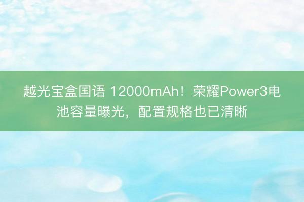 越光宝盒国语 12000mAh!荣耀Power3电池容量曝光,配置规格也已清晰
