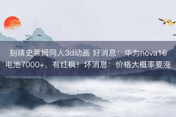 刻晴史莱姆同人3d动画 好消息：华为nova16电池7000+、有红枫！坏消息：价格大概率要涨