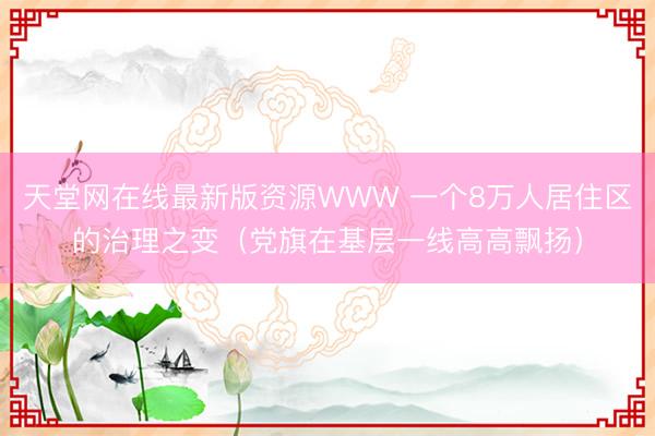 天堂网在线最新版资源WWW 一个8万人居住区的治理之变（党旗在基层一线高高飘扬）