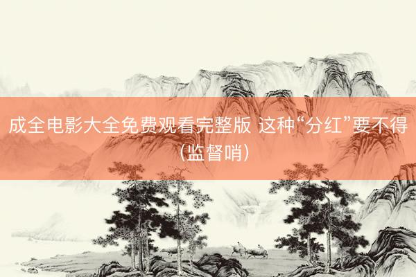 成全电影大全免费观看完整版 这种“分红”要不得（监督哨）
