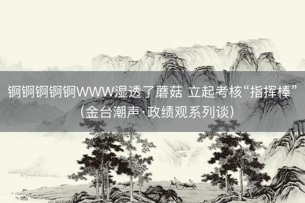 锕锕锕锕锕WWW湿透了蘑菇 立起考核“指挥棒”（金台潮声·政绩观系列谈）