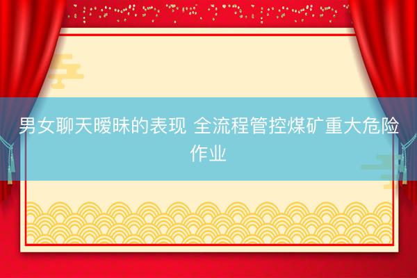 男女聊天暧昧的表现 全流程管控煤矿重大危险作业