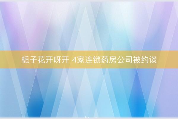 栀子花开呀开 4家连锁药房公司被约谈