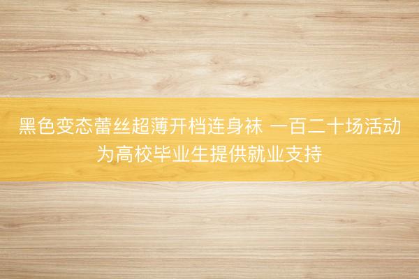 黑色变态蕾丝超薄开档连身袜 一百二十场活动为高校毕业生提供就业支持
