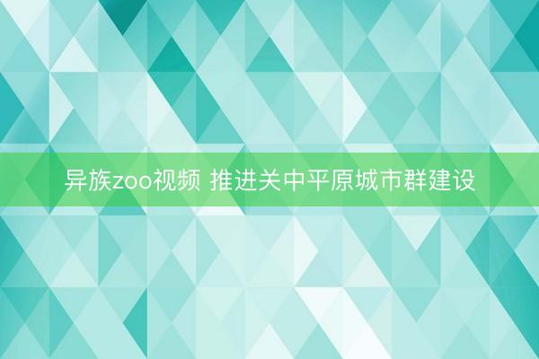 异族zoo视频 推进关中平原城市群建设