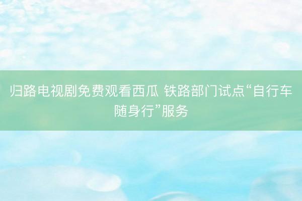 归路电视剧免费观看西瓜 铁路部门试点“自行车随身行”服务