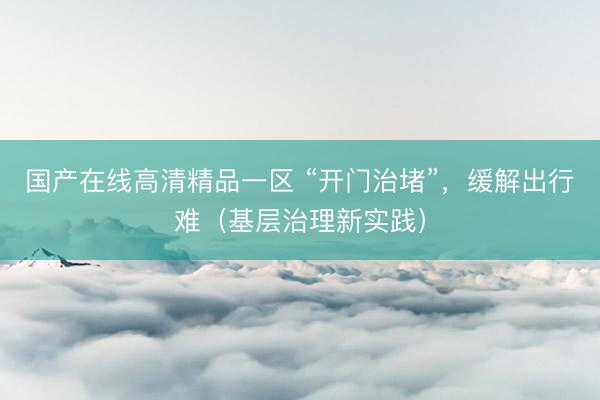 国产在线高清精品一区 “开门治堵”，缓解出行难（基层治理新实践）