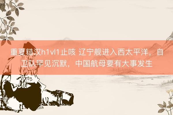 重夏糙汉h1vl1止咳 辽宁舰进入西太平洋，自卫队罕见沉默，中国航母要有大事发生