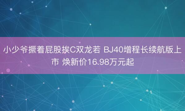 小少爷撅着屁股挨C双龙若 BJ40增程长续航版上市 焕新价16.98万元起