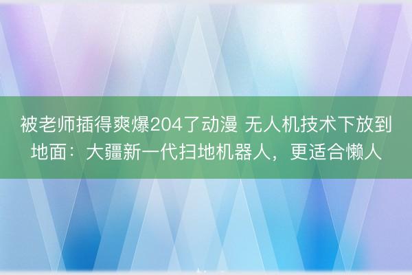 被老师插得爽爆204了动漫 无人机技术下放到地面：大疆新一代扫地机器人，更适合懒人