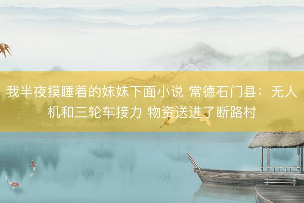 我半夜摸睡着的妺妺下面小说 常德石门县：无人机和三轮车接力 物资送进了断路村