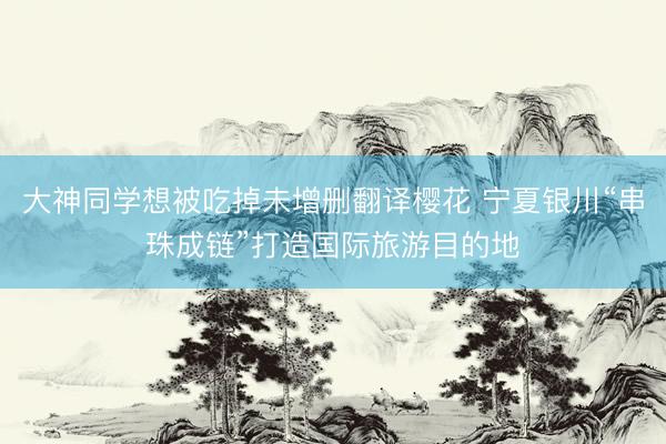 大神同学想被吃掉未增删翻译樱花 宁夏银川“串珠成链”打造国际旅游目的地