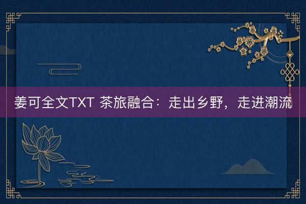 姜可全文TXT 茶旅融合：走出乡野，走进潮流