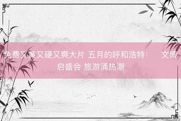 免费又黄又硬又爽大片 五月的呼和浩特：​文博启盛会 旅游涌热潮