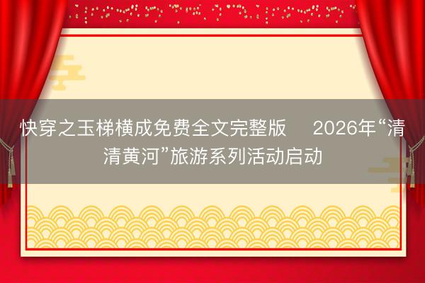 快穿之玉梯横成免费全文完整版 ​2026年“清清黄河”旅游系列活动启动