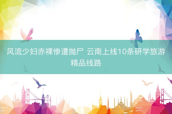 风流少妇赤裸惨遭抛尸 云南上线10条研学旅游精品线路