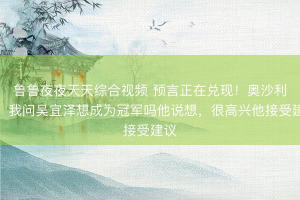 鲁鲁夜夜天天综合视频 预言正在兑现！奥沙利文：我问吴宜泽想成为冠军吗他说想，很高兴他接受建议