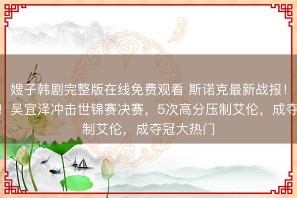 嫂子韩剧完整版在线免费观看 斯诺克最新战报！6-2领先！吴宜泽冲击世锦赛决赛，5次高分压制艾伦，成夺冠大热门